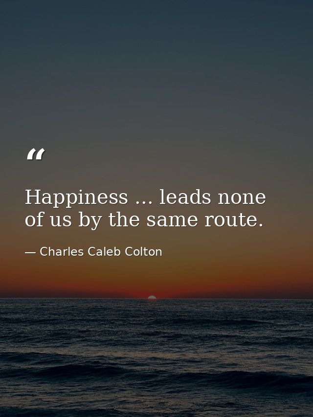 Happiness ... leads none of us by the same route. — Charles Caleb Colton