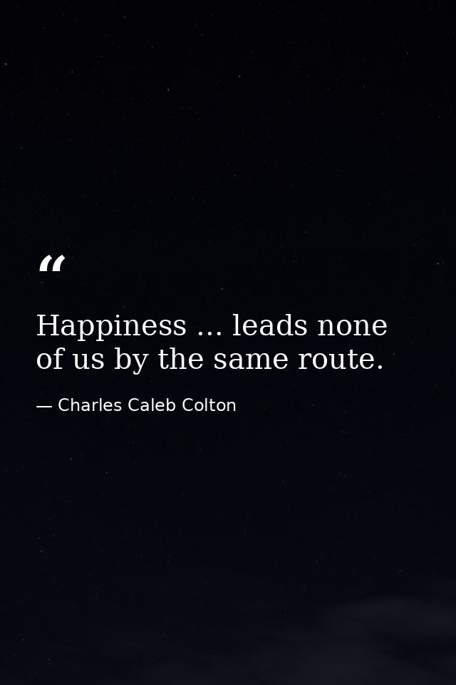 Happiness ... leads none of us by the same route. — Charles Caleb Colton