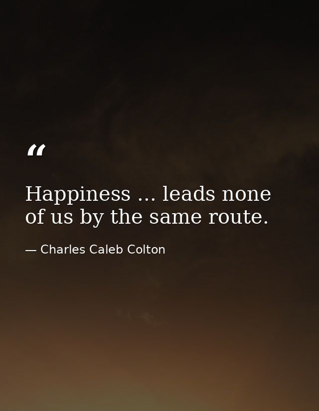 Happiness ... leads none of us by the same route. — Charles Caleb Colton
