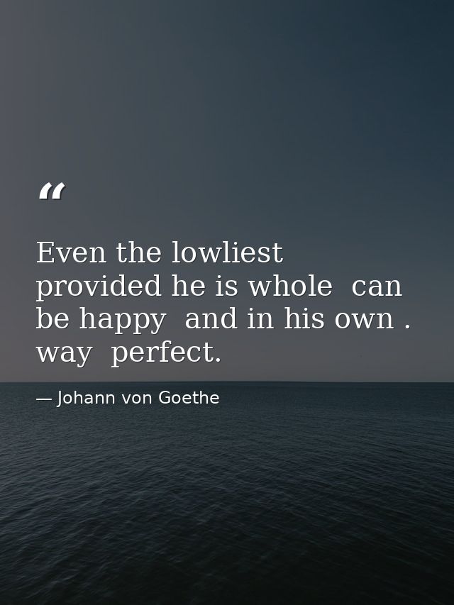 Even the lowliest  provided he is whole  can be happy  and in his own . way  perfect. — Johann von Goethe