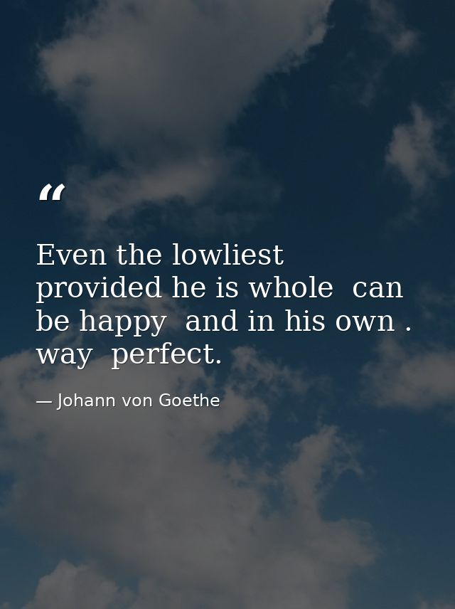 Even the lowliest  provided he is whole  can be happy  and in his own . way  perfect. — Johann von Goethe