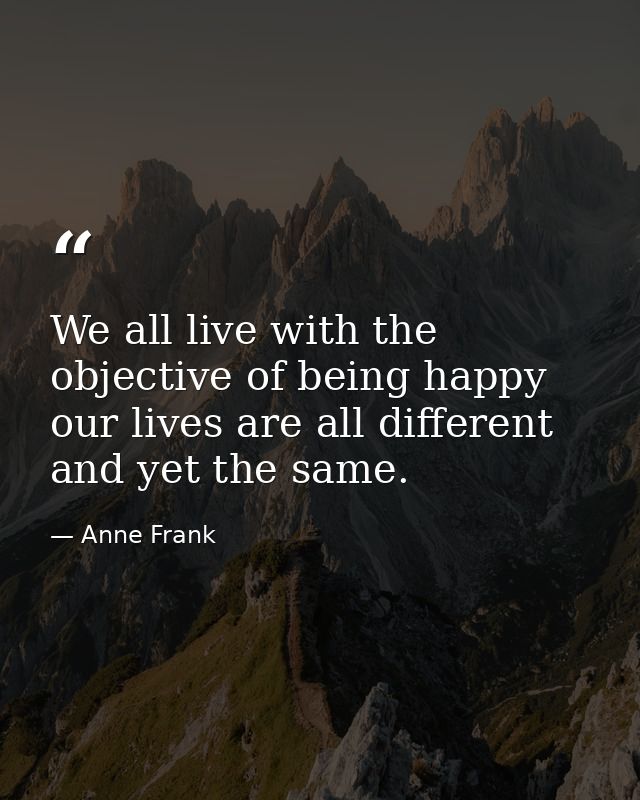 We all live with the objective of being happy  our lives are all different and yet the same. — Anne Frank
