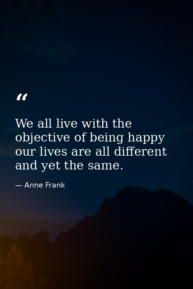 We all live with the objective of being happy  our lives are all different and yet the same. — Anne Frank