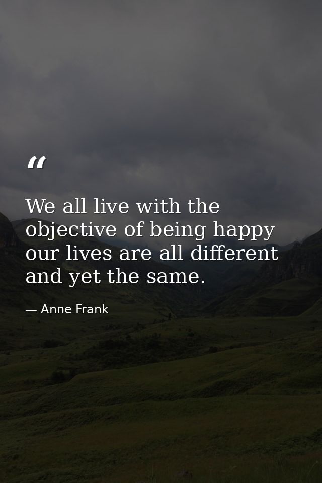 We all live with the objective of being happy  our lives are all different and yet the same. — Anne Frank