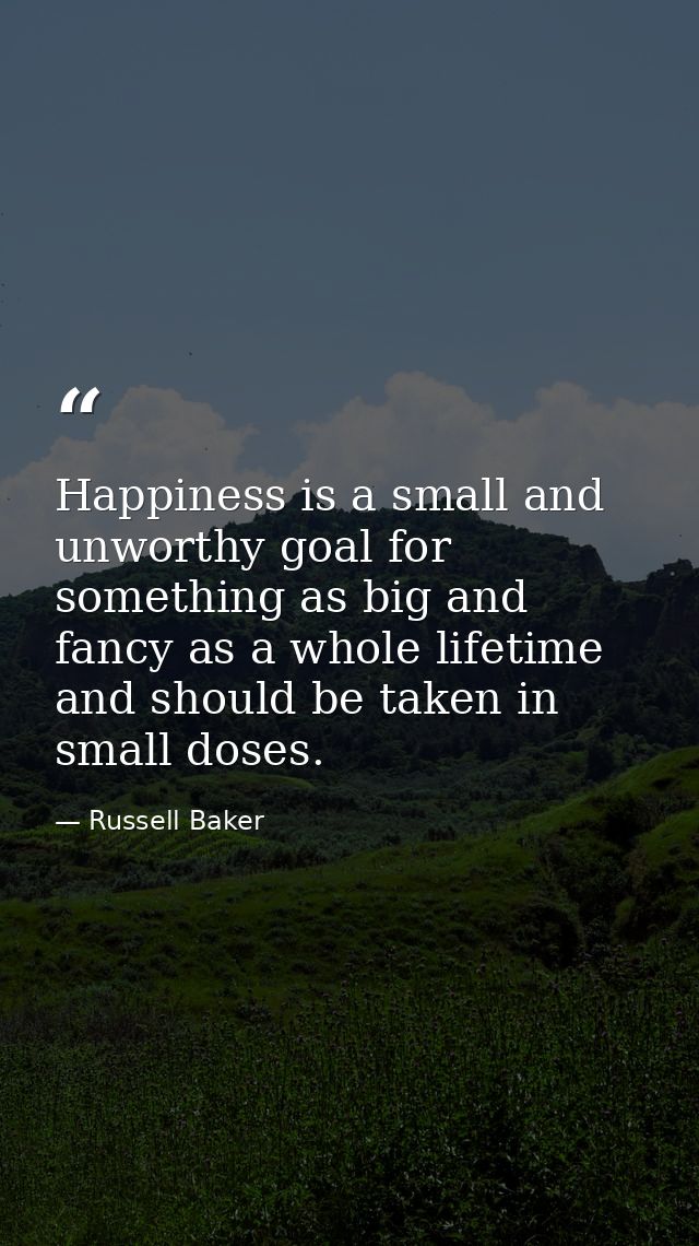 Happiness is a small and unworthy goal for something as big and fancy as a whole lifetime  and should be taken in small  — Russell Baker