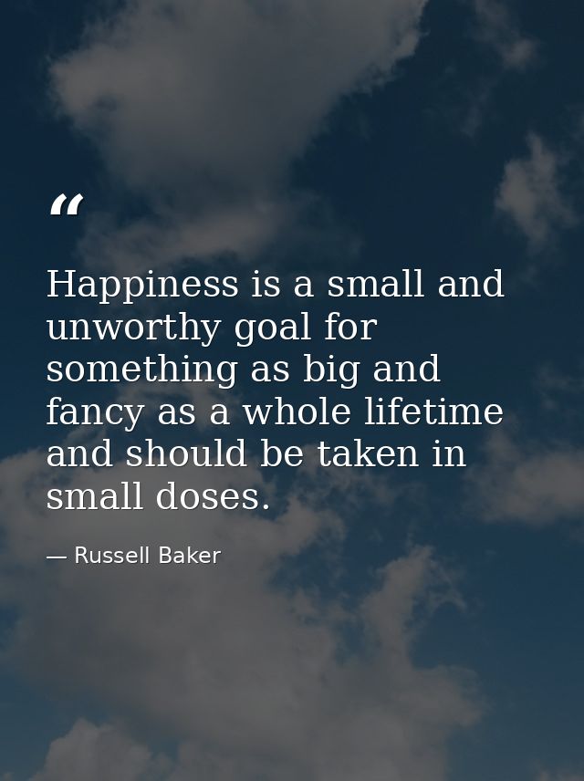 Happiness is a small and unworthy goal for something as big and fancy as a whole lifetime  and should be taken in small  — Russell Baker