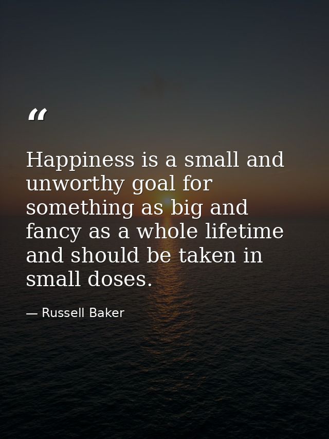 Happiness is a small and unworthy goal for something as big and fancy as a whole lifetime  and should be taken in small  — Russell Baker