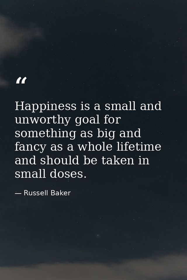 Happiness is a small and unworthy goal for something as big and fancy as a whole lifetime  and should be taken in small  — Russell Baker