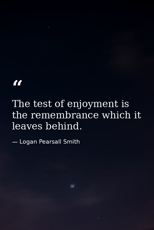 The test of enjoyment is the remembrance which it leaves behind. — Logan Pearsall Smith