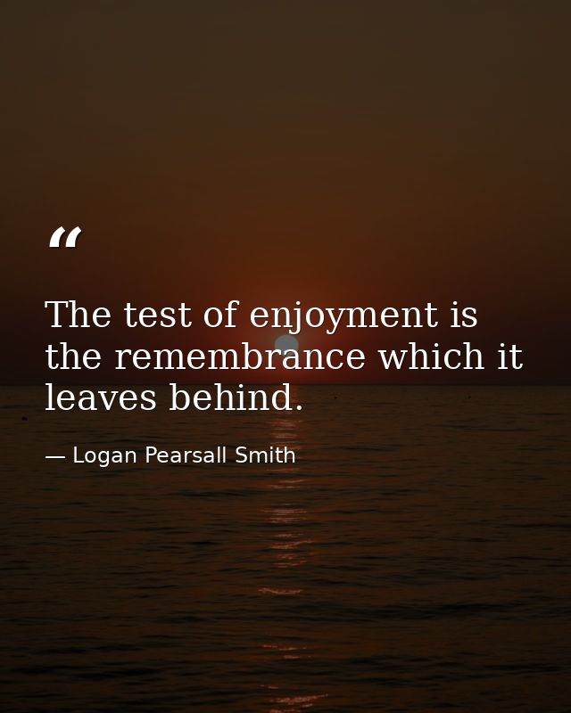 The test of enjoyment is the remembrance which it leaves behind. — Logan Pearsall Smith