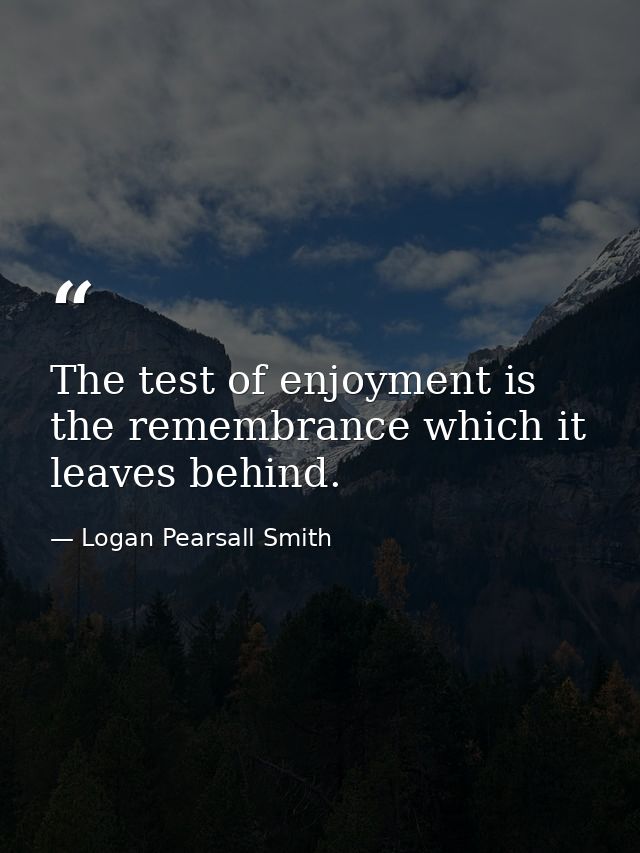 The test of enjoyment is the remembrance which it leaves behind. — Logan Pearsall Smith