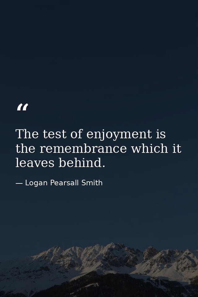 The test of enjoyment is the remembrance which it leaves behind. — Logan Pearsall Smith
