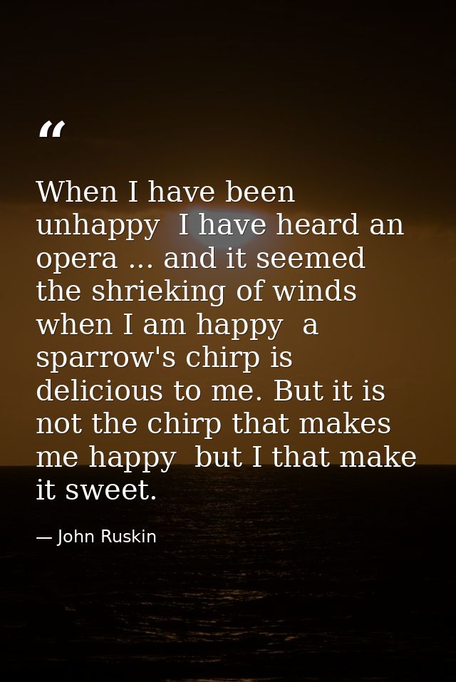 When I have been unhappy  I have heard an opera ... and it seemed the shrieking of winds  when I am happy  a sparrow's c — John Ruskin
