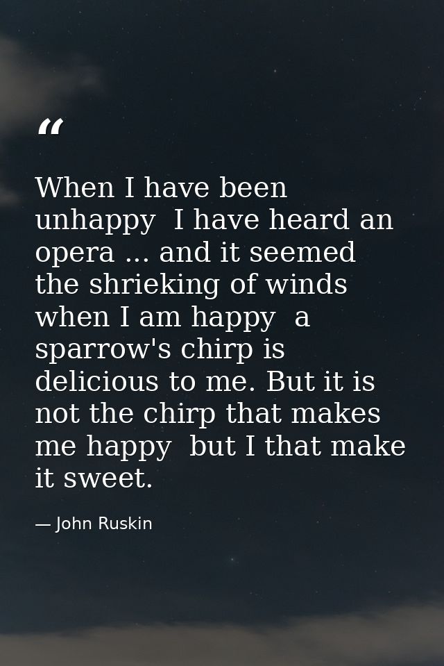 When I have been unhappy  I have heard an opera ... and it seemed the shrieking of winds  when I am happy  a sparrow's c — John Ruskin