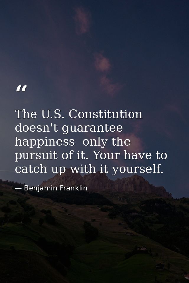 The U.S. Constitution doesn't guarantee happiness  only the pursuit of it. Your have to catch up with it yourself. — Benjamin Franklin