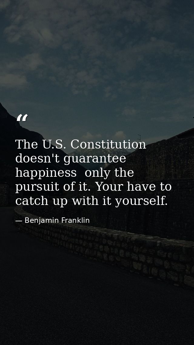 The U.S. Constitution doesn't guarantee happiness  only the pursuit of it. Your have to catch up with it yourself. — Benjamin Franklin