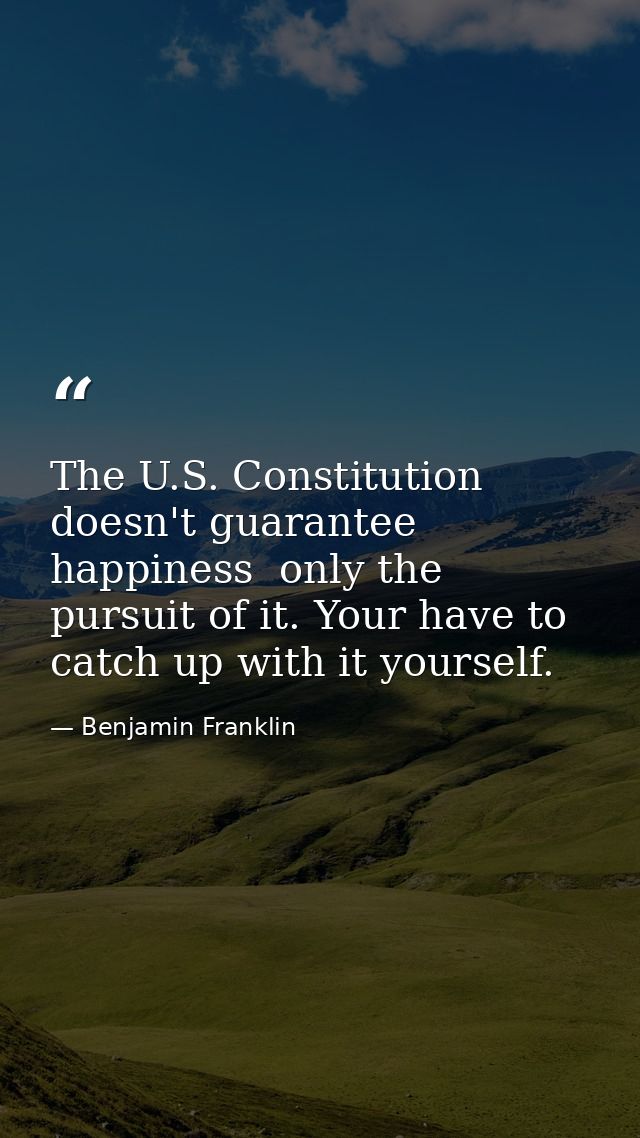 The U.S. Constitution doesn't guarantee happiness  only the pursuit of it. Your have to catch up with it yourself. — Benjamin Franklin