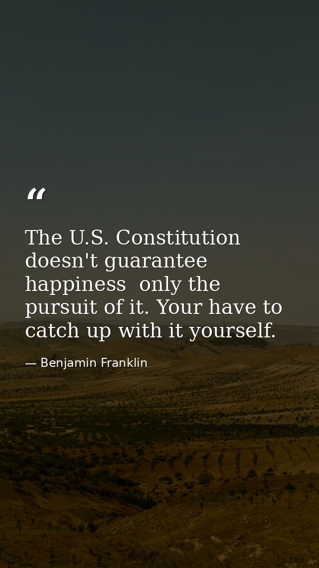 The U.S. Constitution doesn't guarantee happiness  only the pursuit of it. Your have to catch up with it yourself. — Benjamin Franklin