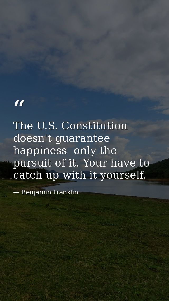 The U.S. Constitution doesn't guarantee happiness  only the pursuit of it. Your have to catch up with it yourself. — Benjamin Franklin