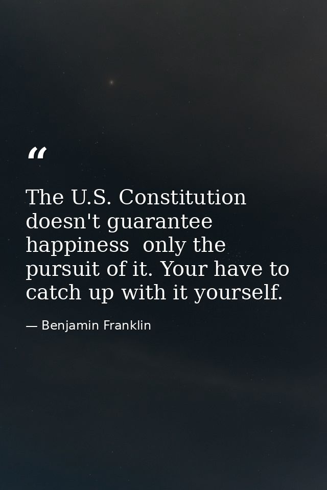 The U.S. Constitution doesn't guarantee happiness  only the pursuit of it. Your have to catch up with it yourself. — Benjamin Franklin
