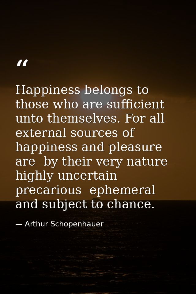Happiness belongs to those who are sufficient unto themselves. For all external sources of happiness and pleasure are  b — Arthur Schopenhauer