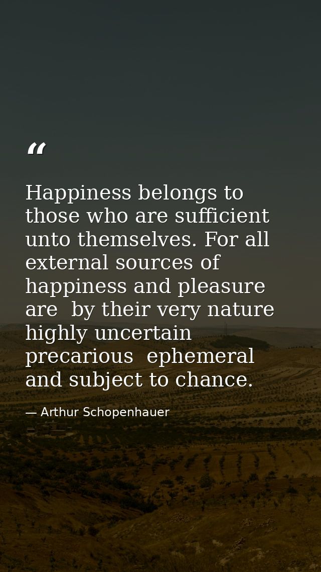 Happiness belongs to those who are sufficient unto themselves. For all external sources of happiness and pleasure are  b — Arthur Schopenhauer