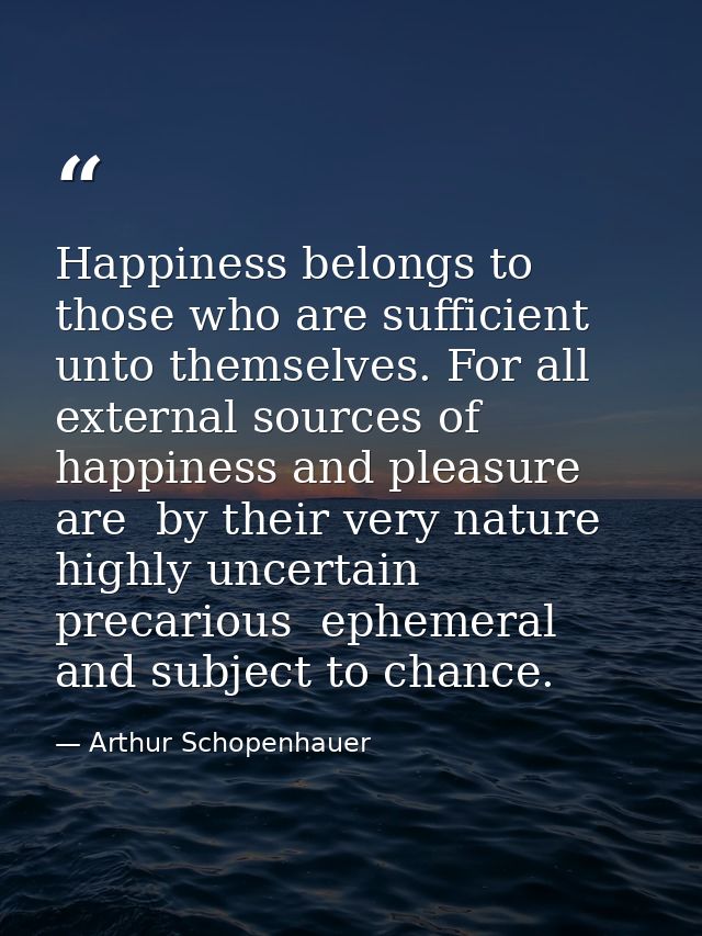 Happiness belongs to those who are sufficient unto themselves. For all external sources of happiness and pleasure are  b — Arthur Schopenhauer