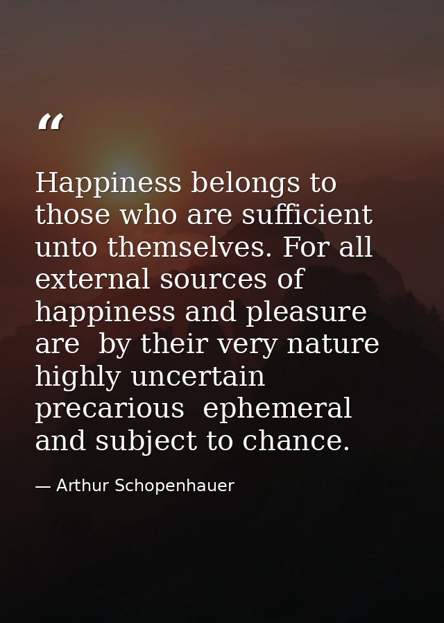 Happiness belongs to those who are sufficient unto themselves. For all external sources of happiness and pleasure are  b — Arthur Schopenhauer