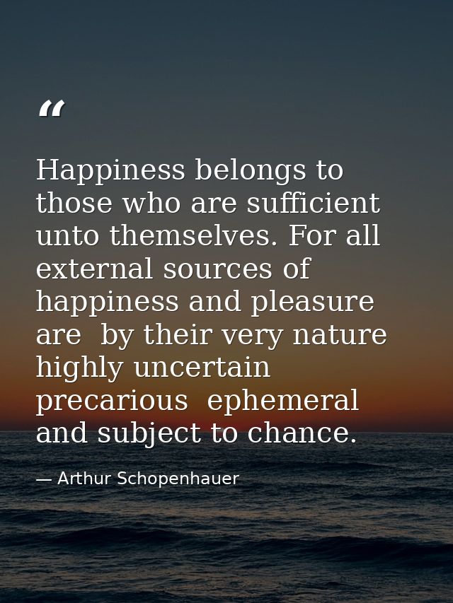 Happiness belongs to those who are sufficient unto themselves. For all external sources of happiness and pleasure are  b — Arthur Schopenhauer