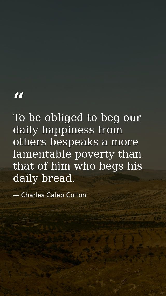 To be obliged to beg our daily happiness from others bespeaks a more lamentable poverty than that of him who begs his da — Charles Caleb Colton