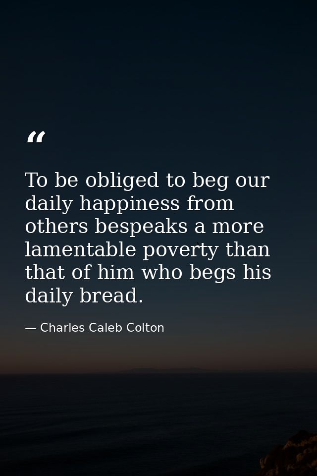 To be obliged to beg our daily happiness from others bespeaks a more lamentable poverty than that of him who begs his da — Charles Caleb Colton