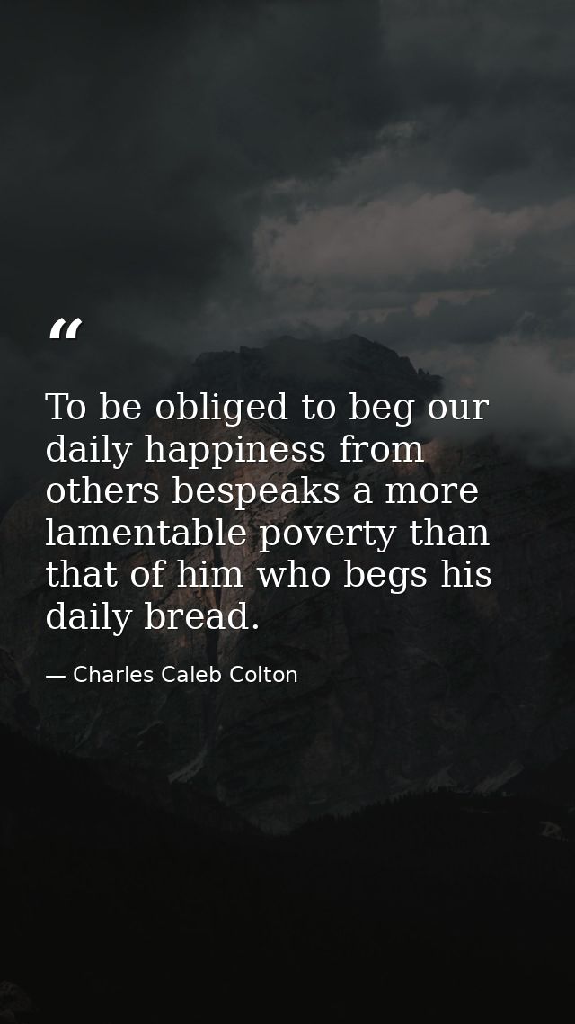 To be obliged to beg our daily happiness from others bespeaks a more lamentable poverty than that of him who begs his da — Charles Caleb Colton