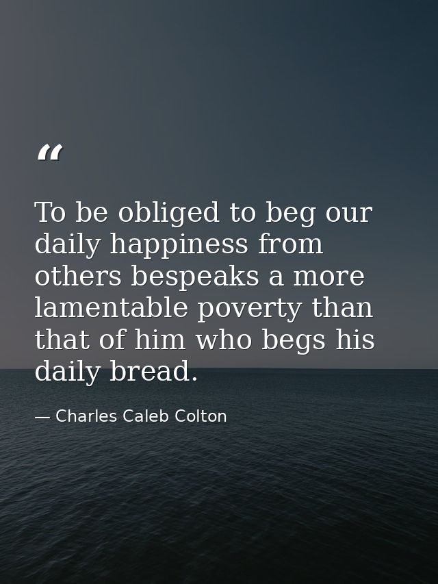 To be obliged to beg our daily happiness from others bespeaks a more lamentable poverty than that of him who begs his da — Charles Caleb Colton