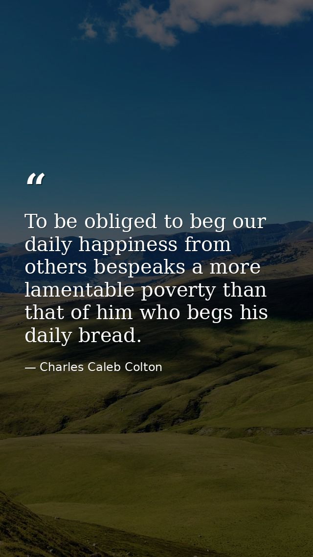 To be obliged to beg our daily happiness from others bespeaks a more lamentable poverty than that of him who begs his da — Charles Caleb Colton
