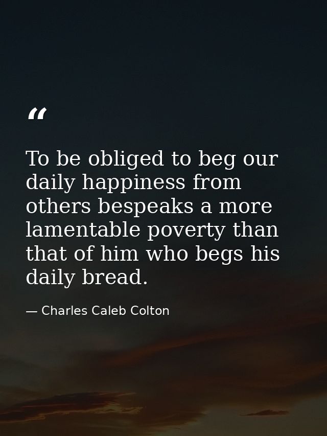 To be obliged to beg our daily happiness from others bespeaks a more lamentable poverty than that of him who begs his da — Charles Caleb Colton