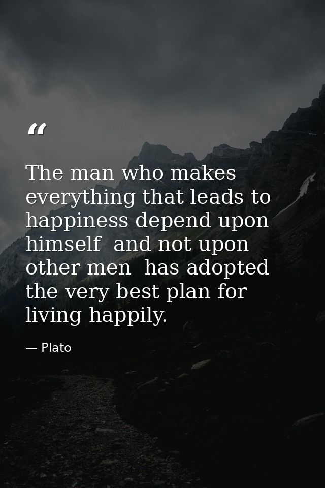 The man who makes everything that leads to happiness depend upon himself  and not upon other men  has adopted the very b — Plato