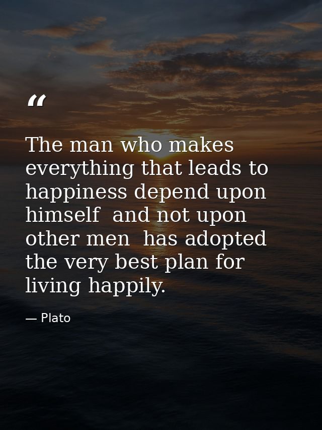 The man who makes everything that leads to happiness depend upon himself  and not upon other men  has adopted the very b — Plato