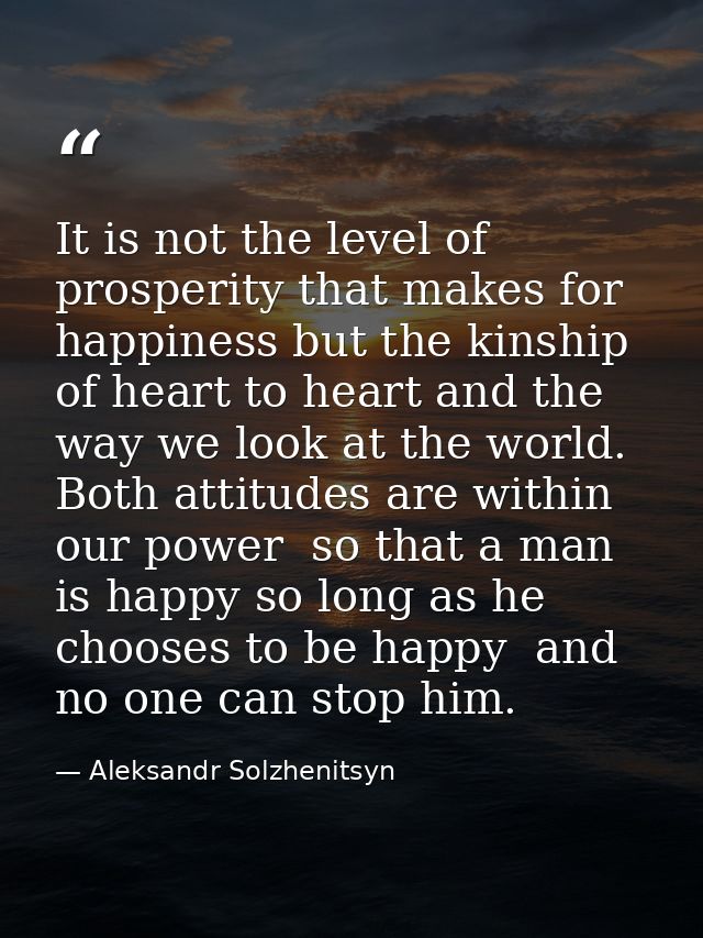 It is not the level of prosperity that makes for happiness but the kinship of heart to heart and the way we look at the  — Aleksandr Solzhenitsyn