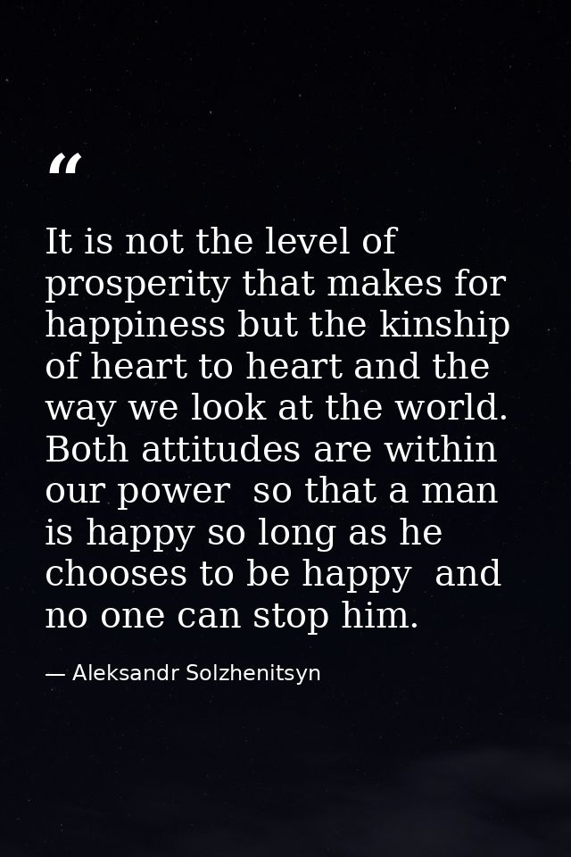 It is not the level of prosperity that makes for happiness but the kinship of heart to heart and the way we look at the  — Aleksandr Solzhenitsyn