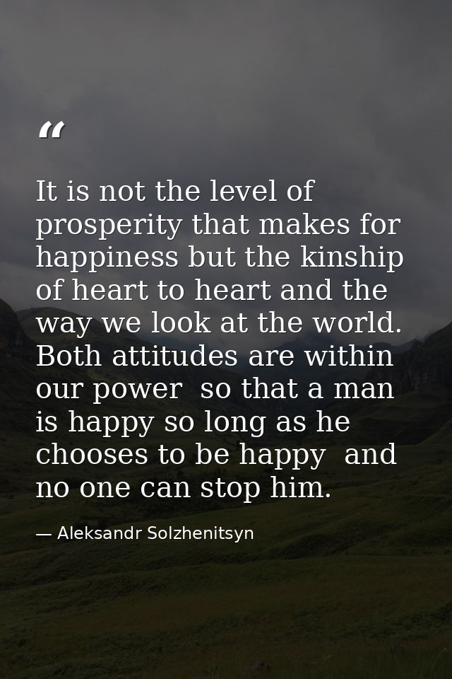 It is not the level of prosperity that makes for happiness but the kinship of heart to heart and the way we look at the  — Aleksandr Solzhenitsyn