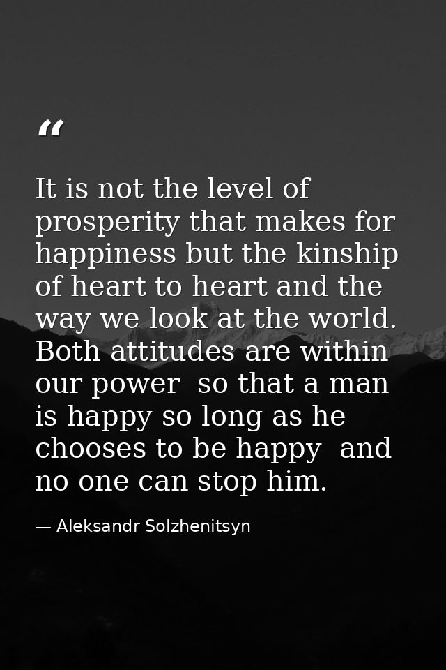 It is not the level of prosperity that makes for happiness but the kinship of heart to heart and the way we look at the  — Aleksandr Solzhenitsyn
