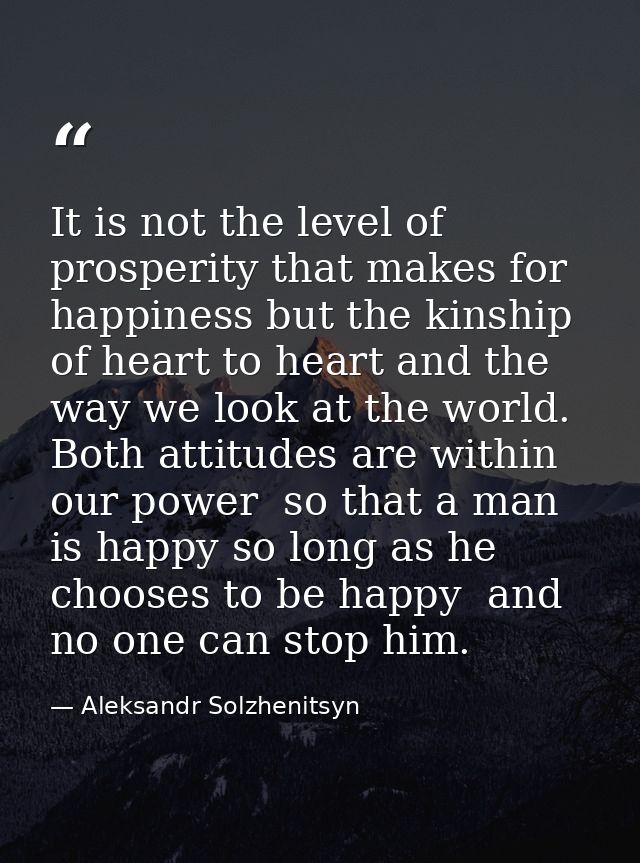 It is not the level of prosperity that makes for happiness but the kinship of heart to heart and the way we look at the  — Aleksandr Solzhenitsyn