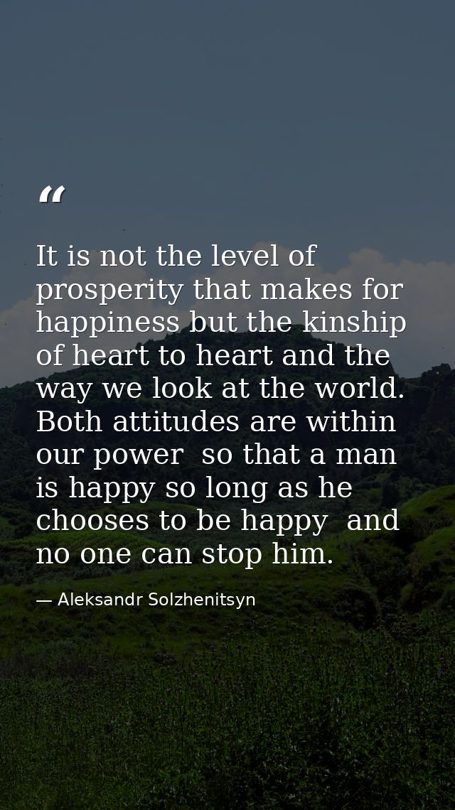 It is not the level of prosperity that makes for happiness but the kinship of heart to heart and the way we look at the  — Aleksandr Solzhenitsyn