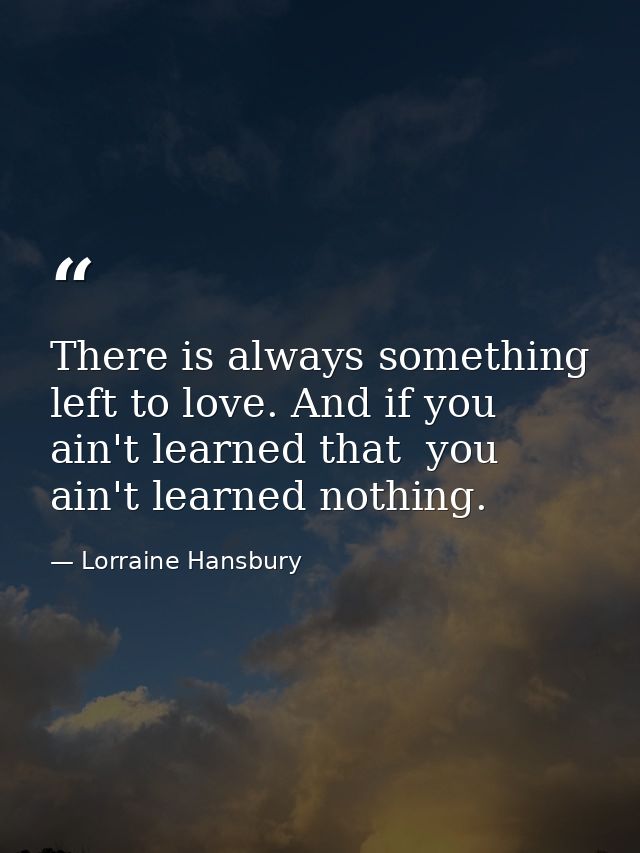 There is always something left to love. And if you ain't learned that  you ain't learned nothing. — Lorraine Hansbury