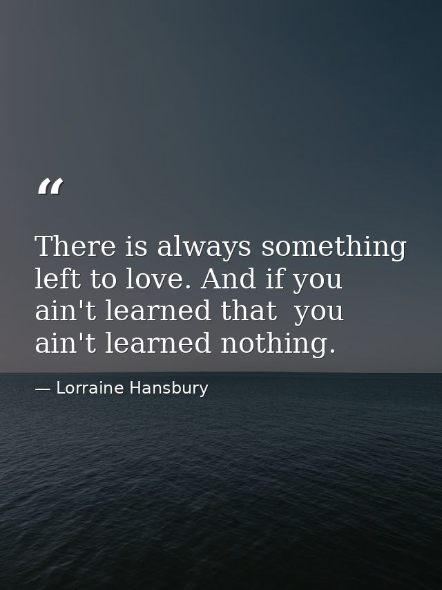There is always something left to love. And if you ain't learned that  you ain't learned nothing. — Lorraine Hansbury