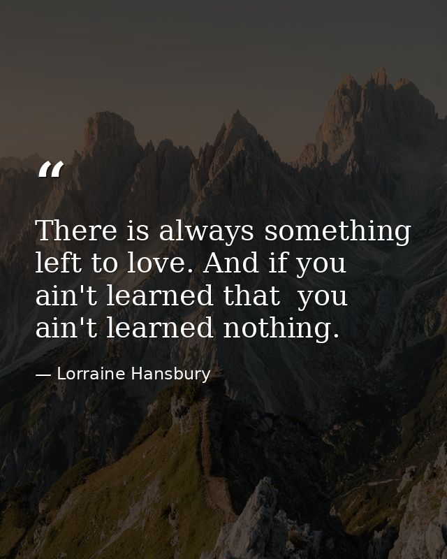 There is always something left to love. And if you ain't learned that  you ain't learned nothing. — Lorraine Hansbury