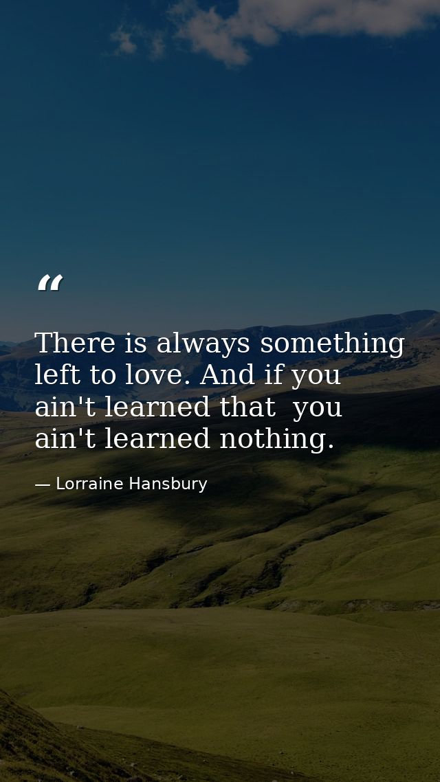 There is always something left to love. And if you ain't learned that  you ain't learned nothing. — Lorraine Hansbury