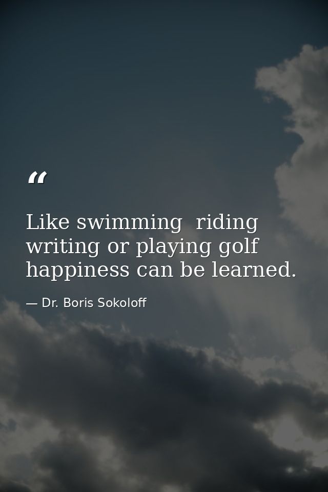Like swimming  riding  writing or playing golf  happiness can be learned. — Dr. Boris Sokoloff