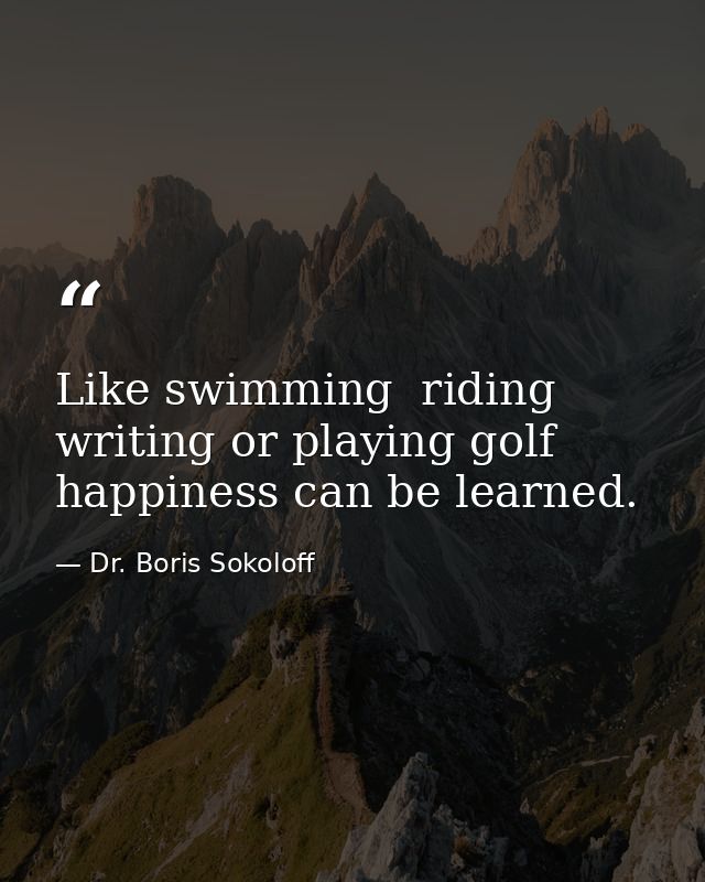Like swimming  riding  writing or playing golf  happiness can be learned. — Dr. Boris Sokoloff