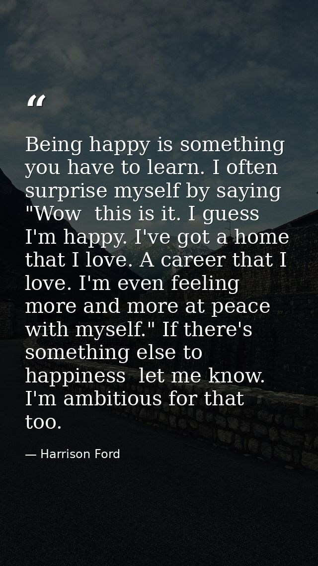 Being happy is something you have to learn. I often surprise myself by saying  "Wow  this is it. I guess I'm happy. I've — Harrison Ford